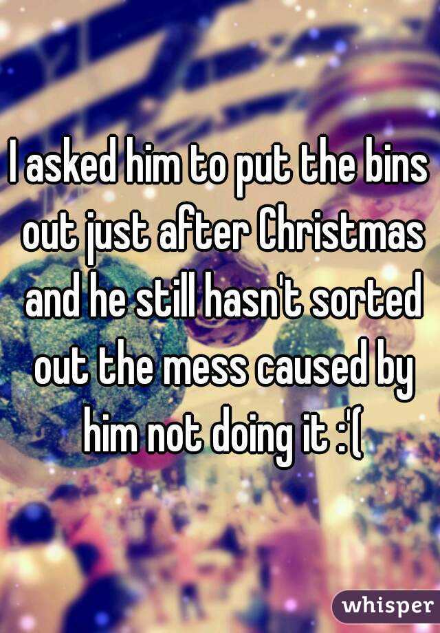 I asked him to put the bins out just after Christmas and he still hasn't sorted out the mess caused by him not doing it :'(