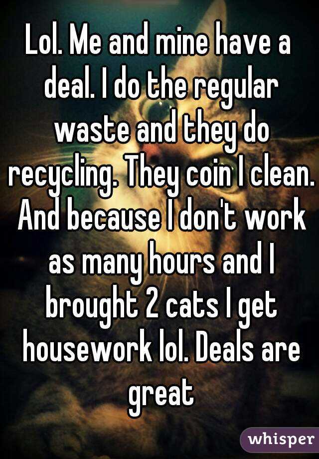 Lol. Me and mine have a deal. I do the regular waste and they do recycling. They coin I clean. And because I don't work as many hours and I brought 2 cats I get housework lol. Deals are great