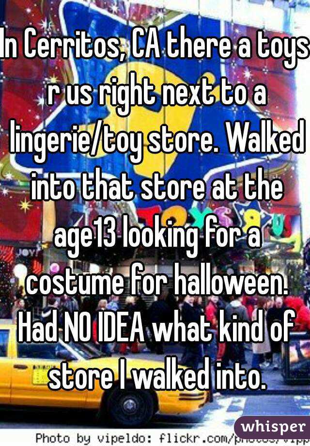 In Cerritos, CA there a toys r us right next to a lingerie/toy store. Walked into that store at the age13 looking for a costume for halloween. Had NO IDEA what kind of store I walked into.