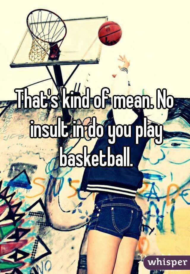 That's kind of mean. No insult in do you play basketball.