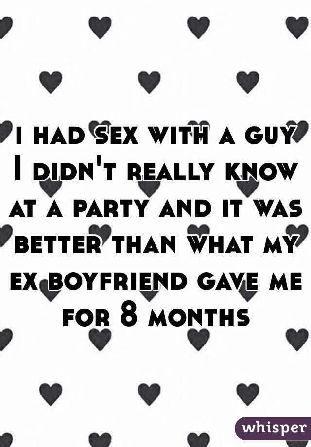 i had sex with a guy I didn't really know at a party and it was better than what my ex boyfriend gave me for 8 months