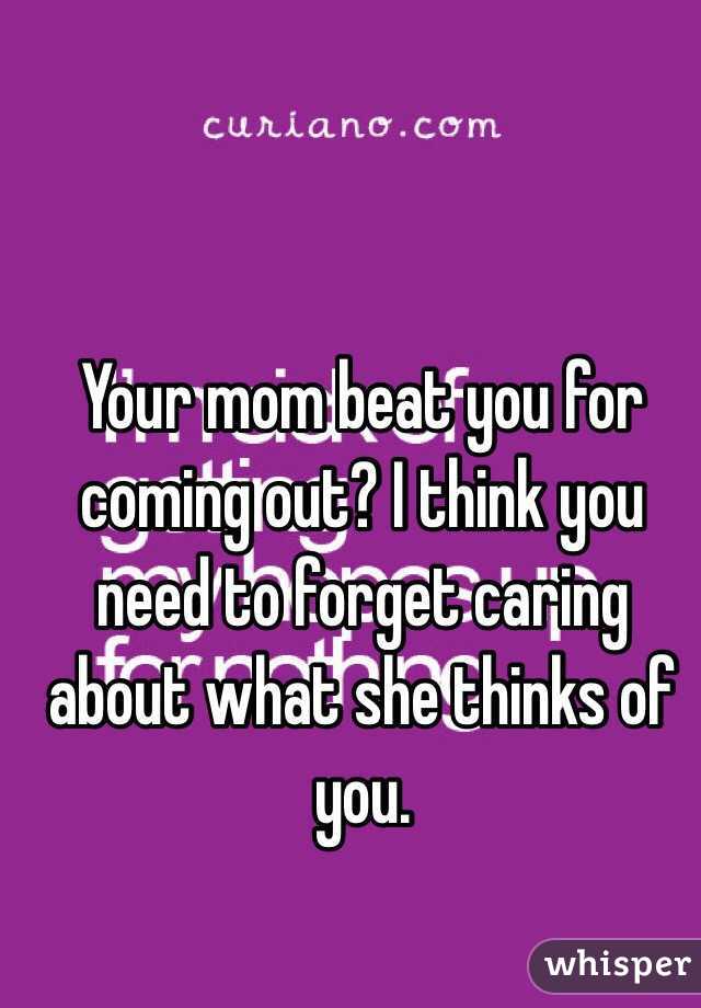Your mom beat you for coming out? I think you need to forget caring about what she thinks of you. 