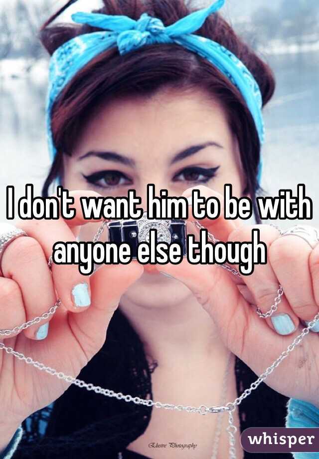 I don't want him to be with anyone else though 