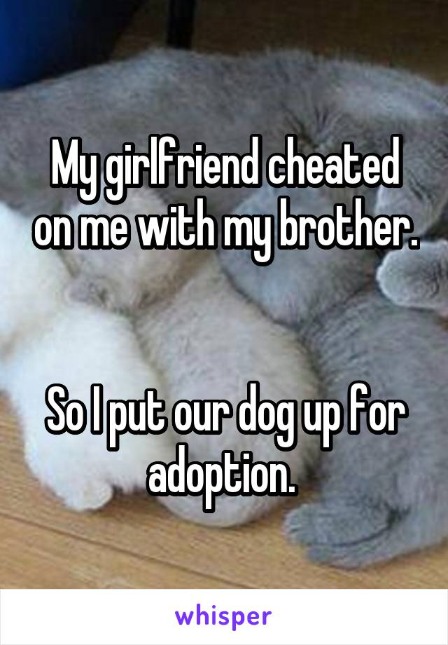 My girlfriend cheated on me with my brother. 

So I put our dog up for adoption. 