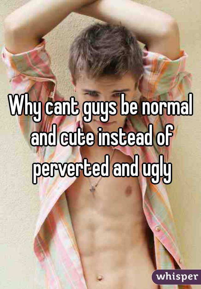 Why cant guys be normal and cute instead of perverted and ugly