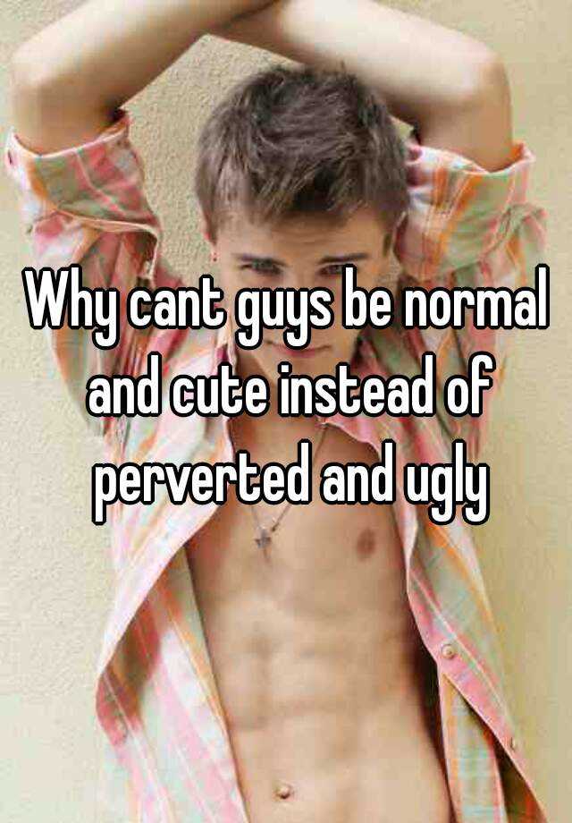 Why cant guys be normal and cute instead of perverted and ugly