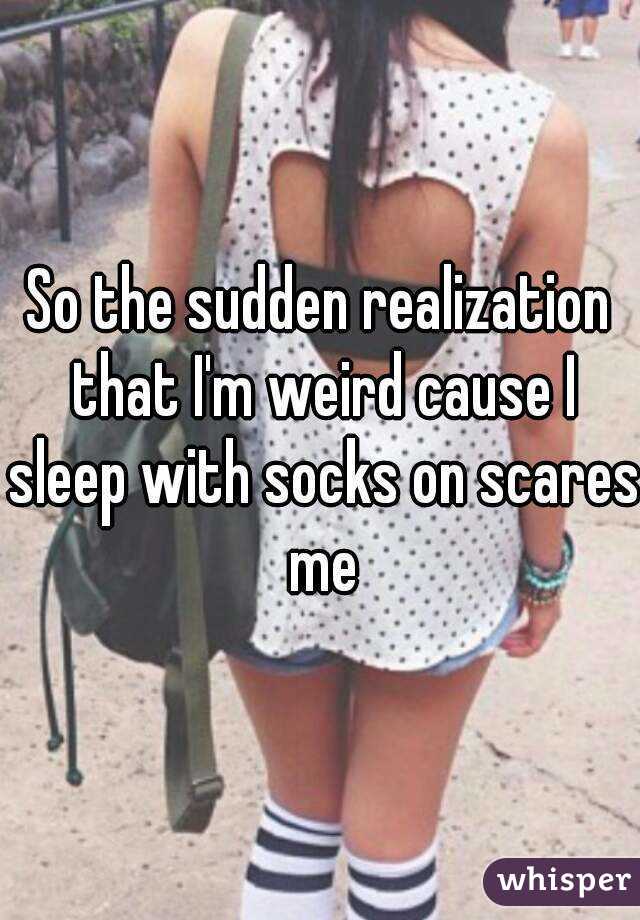 So the sudden realization that I'm weird cause I sleep with socks on scares me