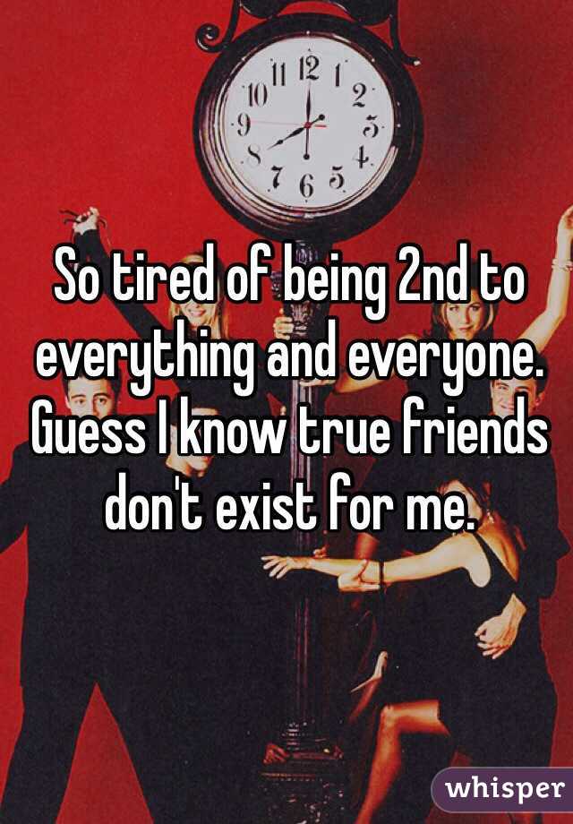 So tired of being 2nd to everything and everyone. Guess I know true friends don't exist for me.