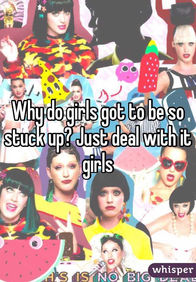 Why do girls got to be so stuck up? Just deal with it girls 