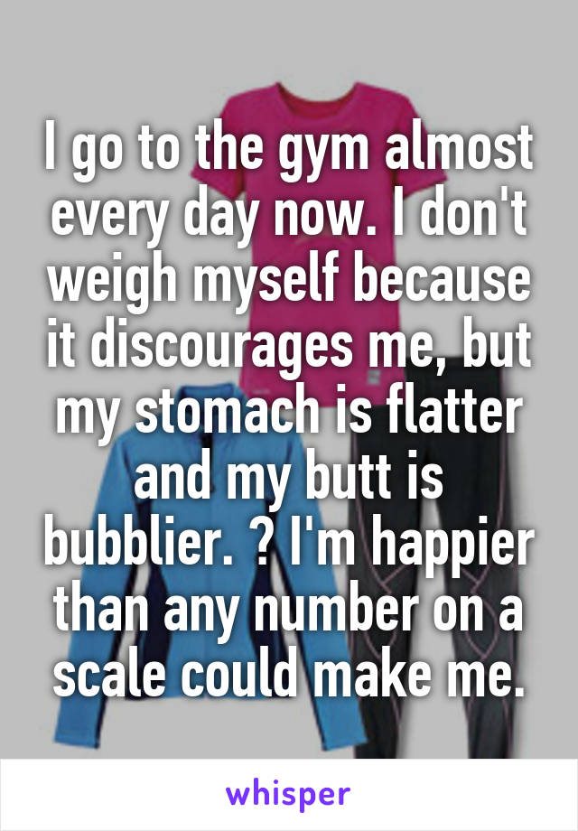 I go to the gym almost every day now. I don't weigh myself because it discourages me, but my stomach is flatter and my butt is bubblier.  I'm happier than any number on a scale could make me.