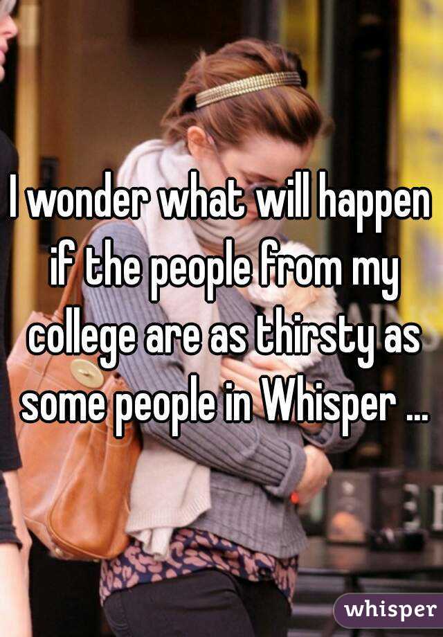 I wonder what will happen if the people from my college are as thirsty as some people in Whisper ...