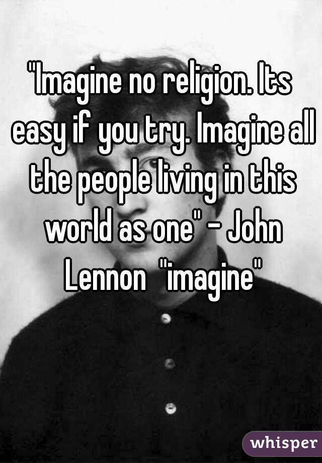 "Imagine no religion. Its easy if you try. Imagine all the people living in this world as one" - John Lennon  "imagine"