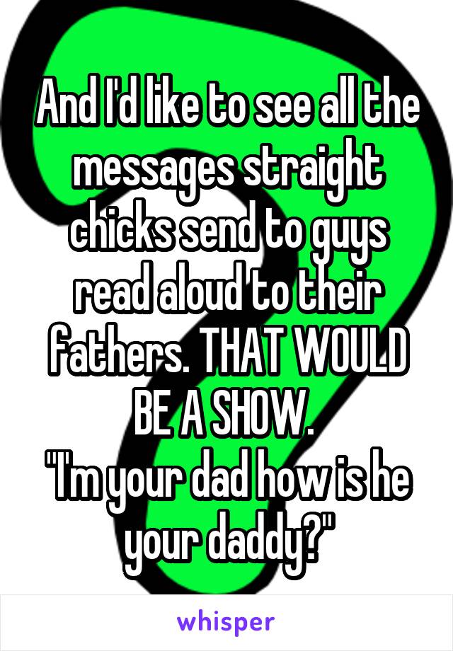And I'd like to see all the messages straight chicks send to guys read aloud to their fathers. THAT WOULD BE A SHOW. 
"I'm your dad how is he your daddy?"