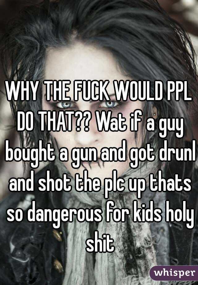 WHY THE FUCK WOULD PPL DO THAT?? Wat if a guy bought a gun and got drunl and shot the plc up thats so dangerous for kids holy shit