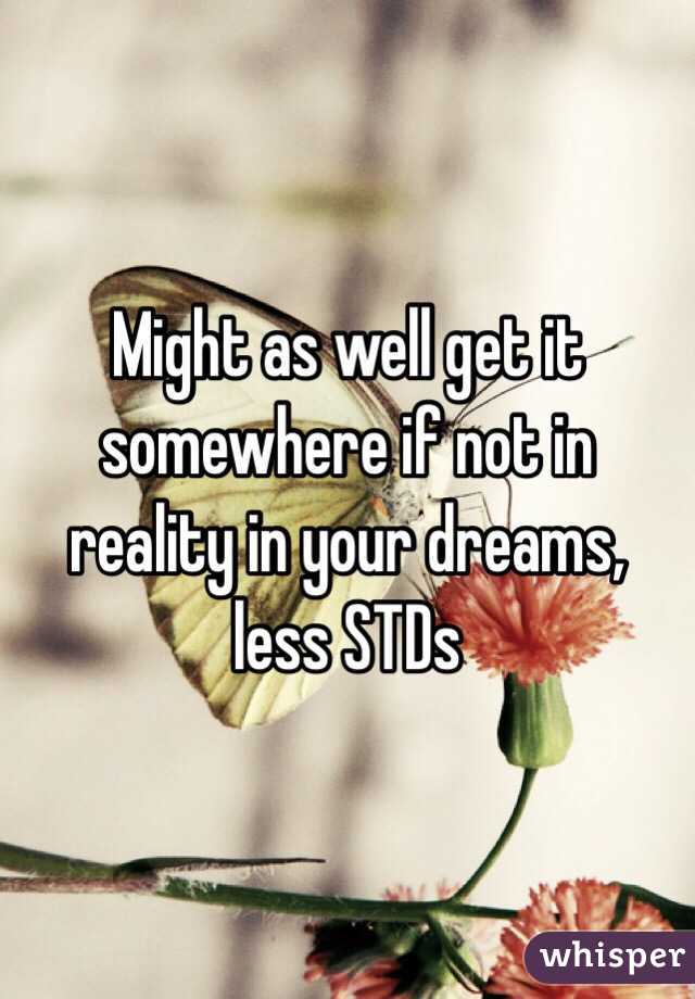 Might as well get it somewhere if not in reality in your dreams, less STDs