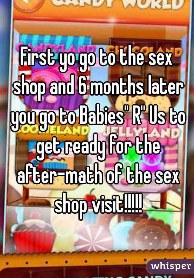 First yo go to the sex shop and 6 months later you go to Babies" R" Us to get ready for the after-math of the sex shop visit!!!!!
