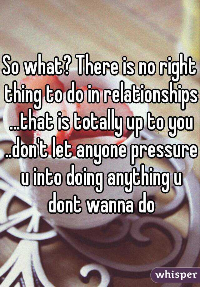 So what? There is no right thing to do in relationships ...that is totally up to you ..don't let anyone pressure u into doing anything u dont wanna do