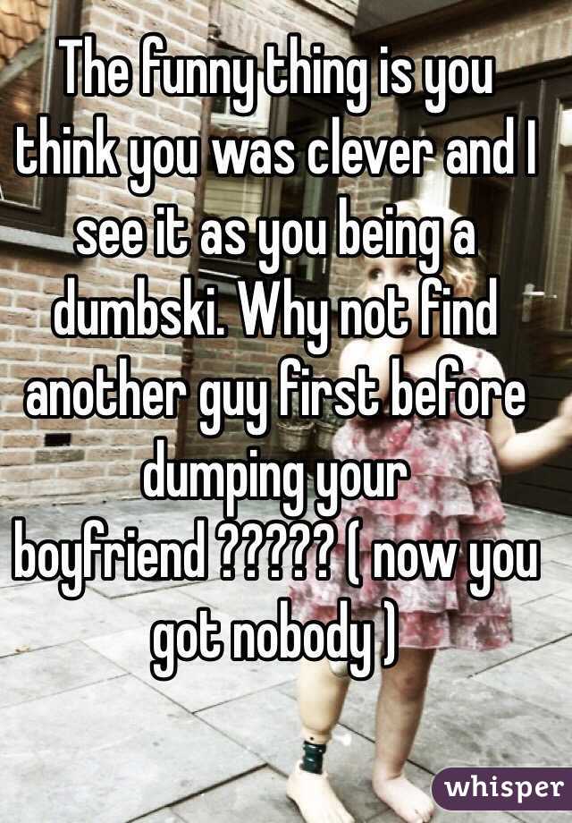 The funny thing is you think you was clever and I see it as you being a dumbski. Why not find another guy first before dumping your boyfriend ????? ( now you got nobody ) 