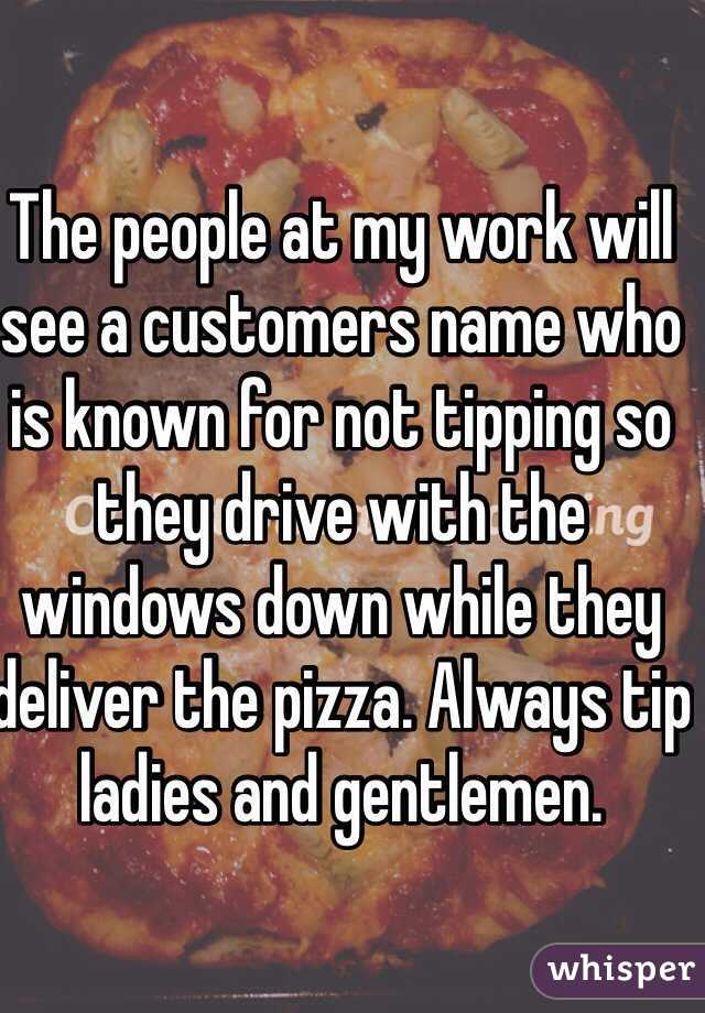 The people at my work will see a customers name who is known for not tipping so they drive with the windows down while they deliver the pizza. Always tip ladies and gentlemen. 