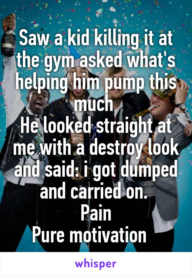 Saw a kid killing it at the gym asked what's helping him pump this much 
He looked straight at me with a destroy look and said: i got dumped and carried on. 
Pain
Pure motivation   