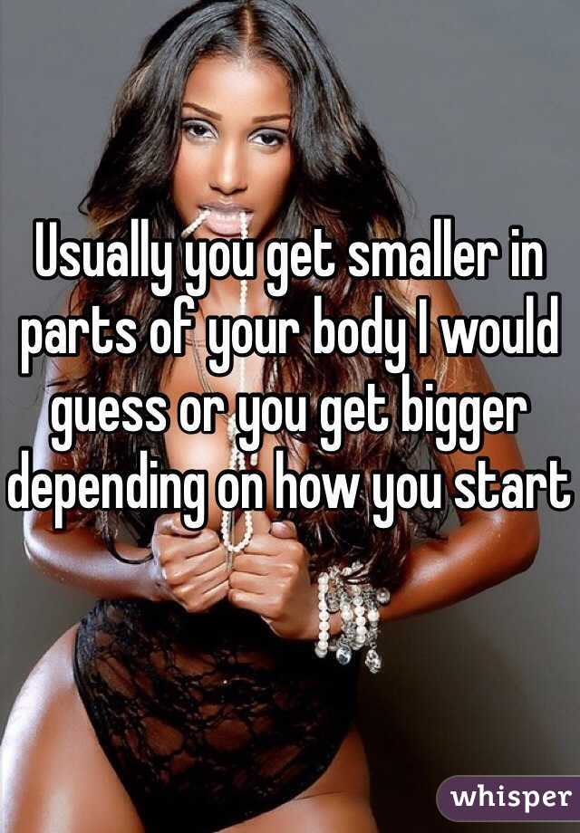 Usually you get smaller in parts of your body I would guess or you get bigger depending on how you start