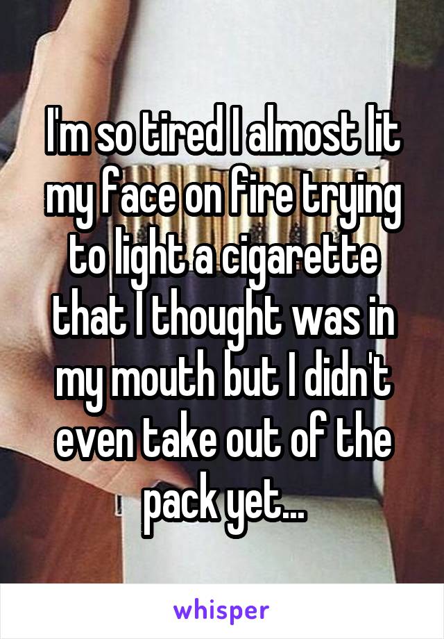 I'm so tired I almost lit my face on fire trying to light a cigarette that I thought was in my mouth but I didn't even take out of the pack yet...