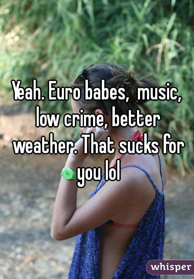 Yeah. Euro babes,  music, low crime, better weather. That sucks for you lol