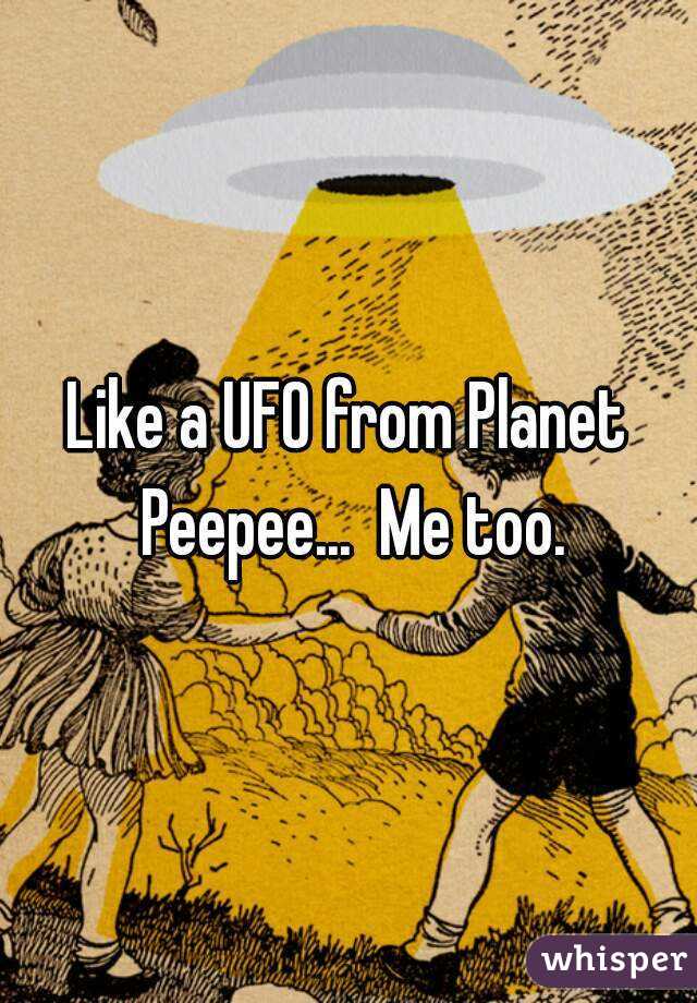 Like a UFO from Planet Peepee...  Me too.