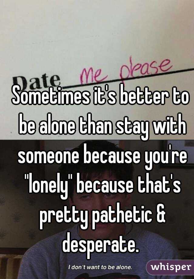 Sometimes it's better to be alone than stay with someone because you're "lonely" because that's pretty pathetic & desperate. 
