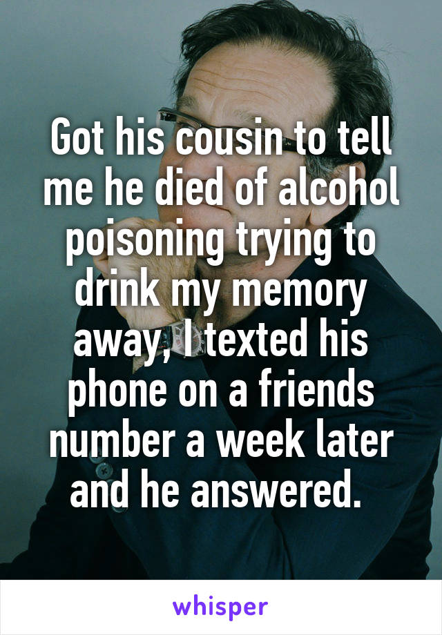 Got his cousin to tell me he died of alcohol poisoning trying to drink my memory away, I texted his phone on a friends number a week later and he answered. 