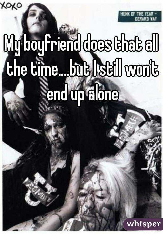 My boyfriend does that all the time....but I still won't end up alone