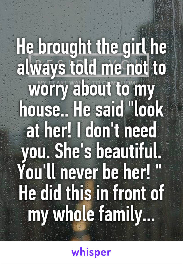 He brought the girl he always told me not to worry about to my house.. He said "look at her! I don't need you. She's beautiful. You'll never be her! " 
He did this in front of my whole family...