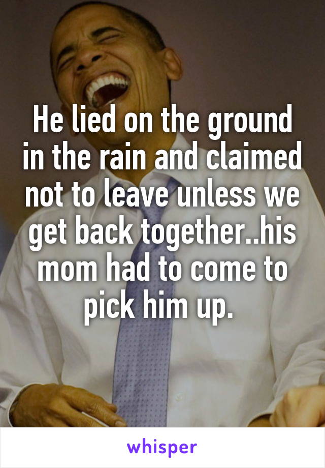 He lied on the ground in the rain and claimed not to leave unless we get back together..his mom had to come to pick him up. 
