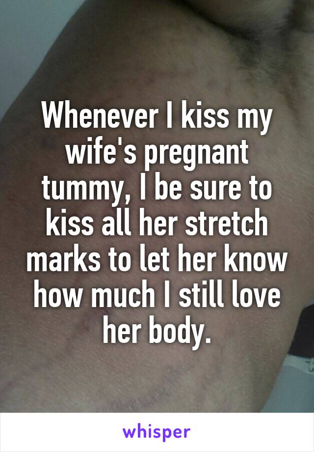 Whenever I kiss my wife's pregnant tummy, I be sure to kiss all her stretch marks to let her know how much I still love her body.