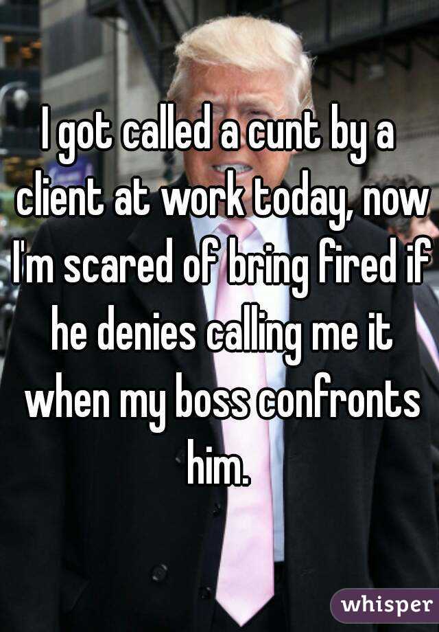 I got called a cunt by a client at work today, now I'm scared of bring fired if he denies calling me it when my boss confronts him. 