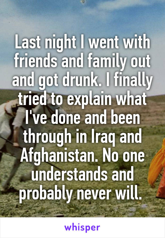 Last night I went with friends and family out and got drunk. I finally tried to explain what I've done and been through in Iraq and Afghanistan. No one understands and probably never will. 