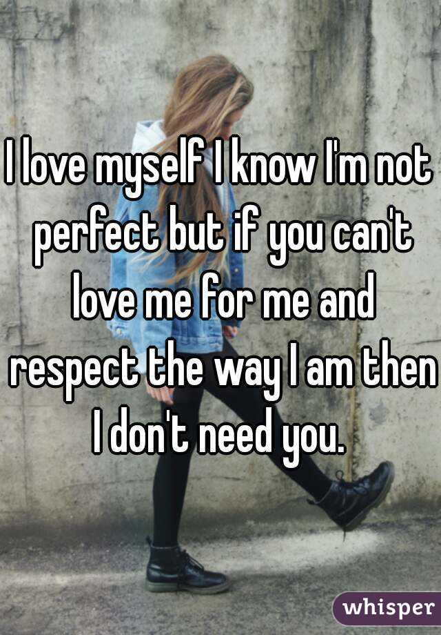 I love myself I know I'm not perfect but if you can't love me for me and respect the way I am then I don't need you. 