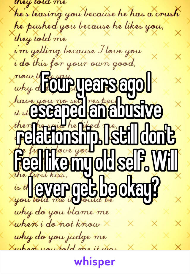 Four years ago I escaped an abusive relationship. I still don't feel like my old self. Will I ever get be okay? 