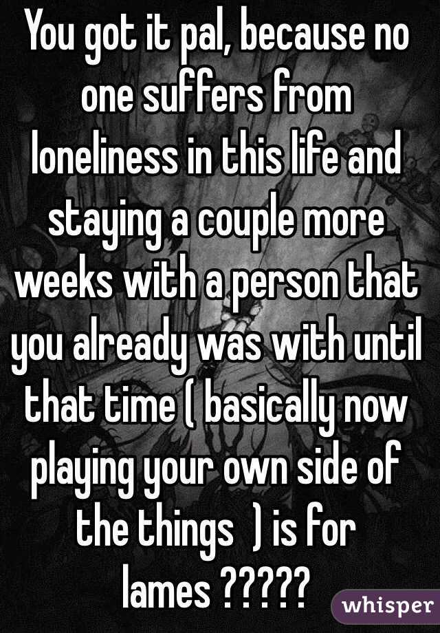 You got it pal, because no one suffers from loneliness in this life and staying a couple more weeks with a person that you already was with until that time ( basically now playing your own side of the things  ) is for lames ????? 