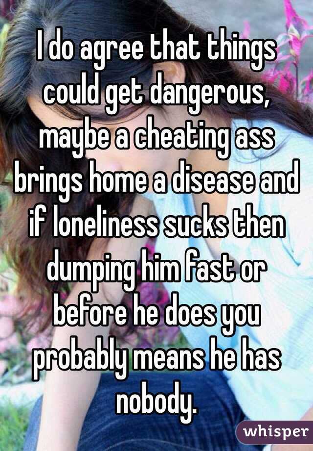I do agree that things could get dangerous, maybe a cheating ass brings home a disease and if loneliness sucks then dumping him fast or before he does you probably means he has nobody. 