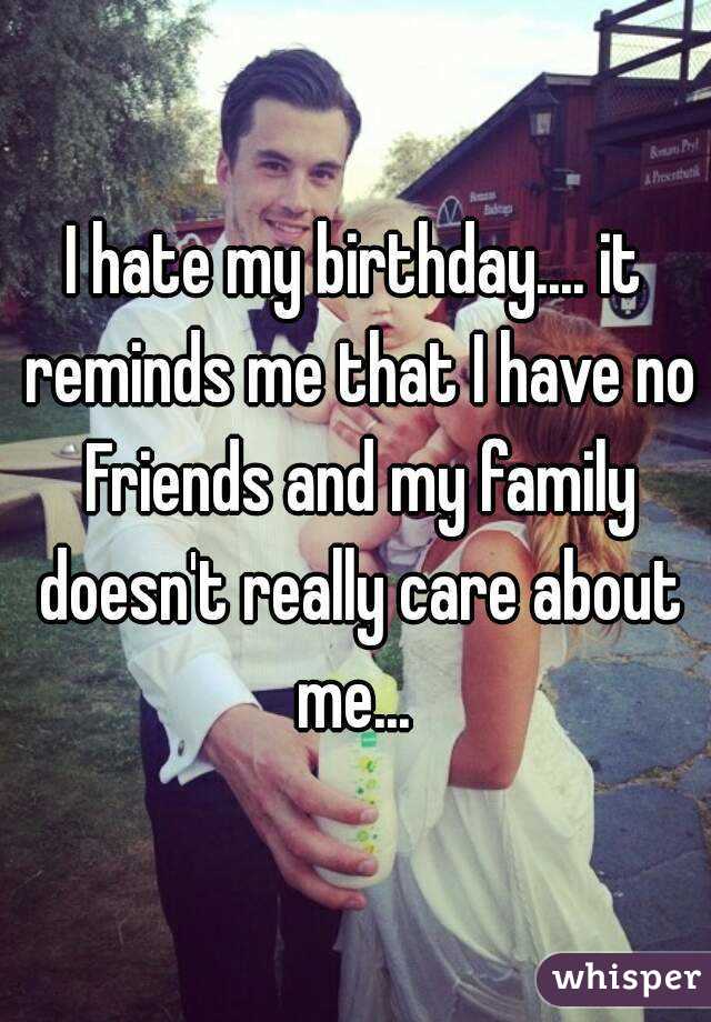I hate my birthday.... it reminds me that I have no Friends and my family doesn't really care about me... 
