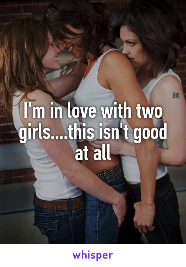 I'm in love with two girls....this isn't good at all