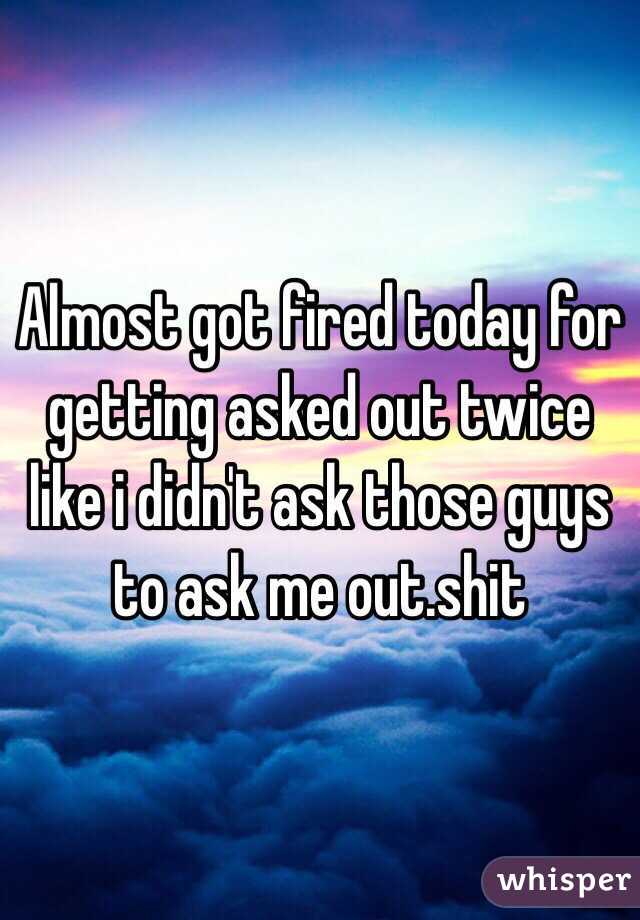 Almost got fired today for getting asked out twice like i didn't ask those guys to ask me out.shit