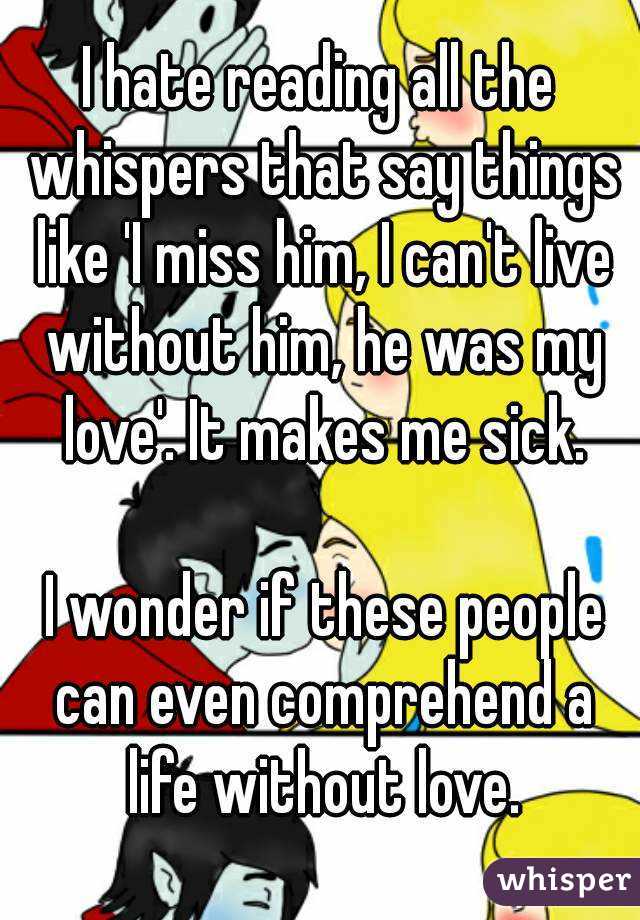 I hate reading all the whispers that say things like 'I miss him, I can't live without him, he was my love'. It makes me sick.

 I wonder if these people can even comprehend a life without love.