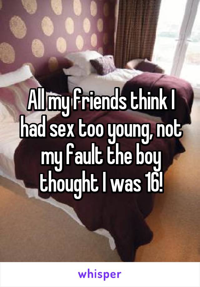 All my friends think I had sex too young, not my fault the boy thought I was 16!