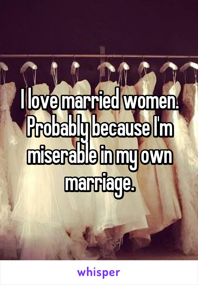 I love married women. Probably because I'm miserable in my own marriage.