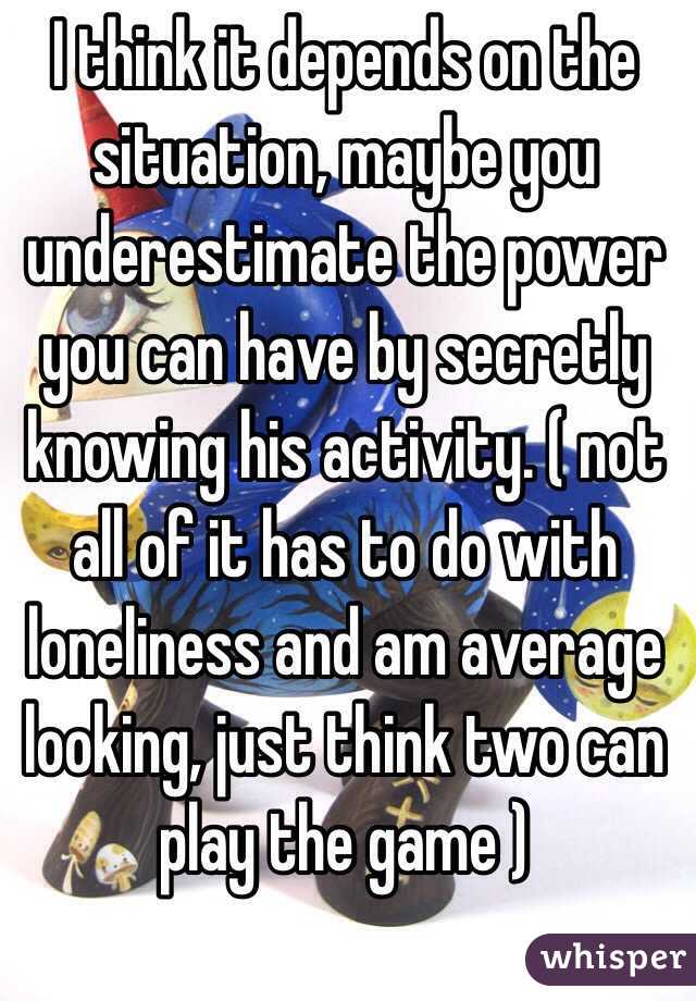 I think it depends on the situation, maybe you underestimate the power you can have by secretly knowing his activity. ( not all of it has to do with loneliness and am average looking, just think two can play the game ) 