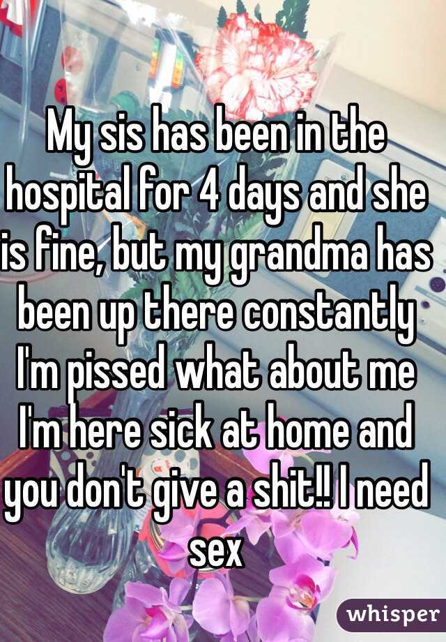 My sis has been in the hospital for 4 days and she is fine, but my grandma has been up there constantly I'm pissed what about me I'm here sick at home and you don't give a shit!! I need sex 