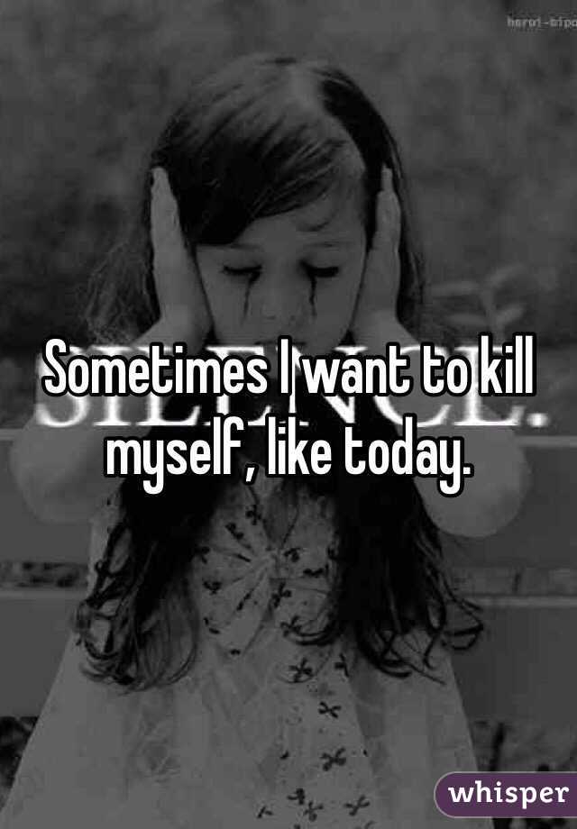 Sometimes I want to kill myself, like today. 