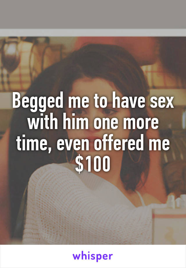 Begged me to have sex with him one more time, even offered me $100